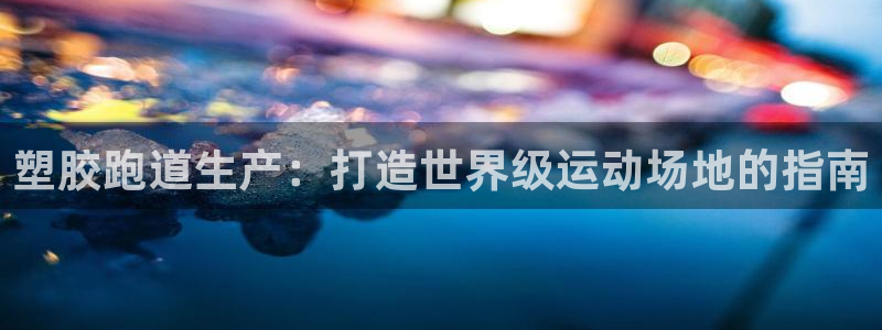 尊龙凯时 人生就是搏客服：塑胶跑道生产：打造世界级运动场地的指南